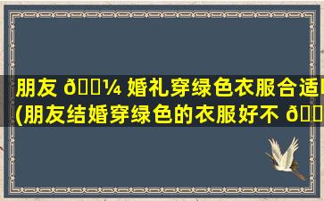 朋友 🌼 婚礼穿绿色衣服合适吗(朋友结婚穿绿色的衣服好不 🐟 好)